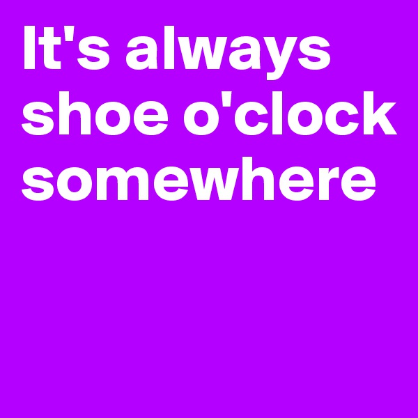 It's always shoe o'clock somewhere

