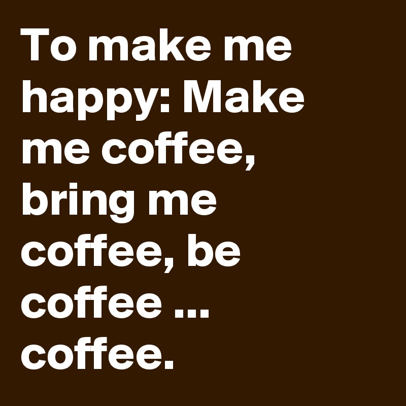 To make me happy: Make me coffee, bring me coffee, be coffee ... coffee.