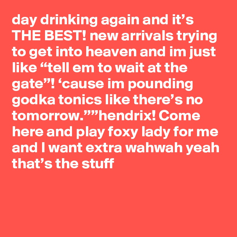 day drinking again and it’s THE BEST! new arrivals trying to get into heaven and im just like “tell em to wait at the gate”! ‘cause im pounding godka tonics like there’s no tomorrow.””hendrix! Come here and play foxy lady for me and I want extra wahwah yeah that’s the stuff