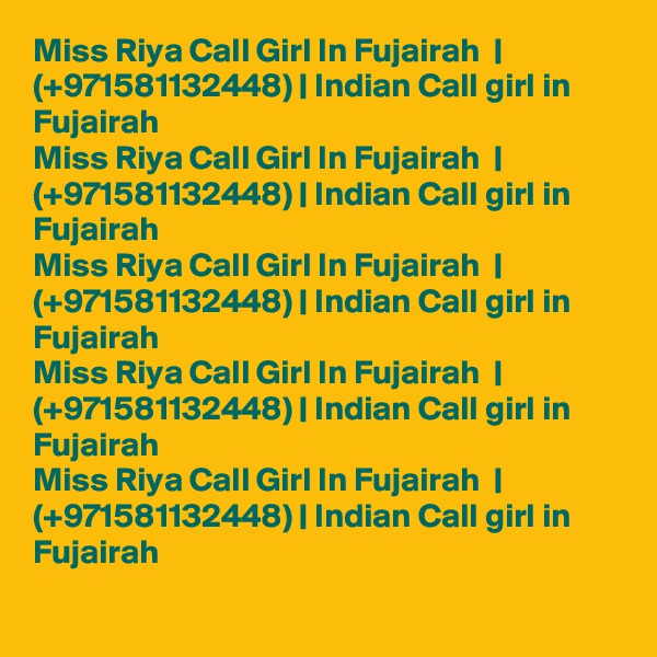Miss Riya Call Girl In Fujairah  | (+971581132448) | Indian Call girl in Fujairah  
Miss Riya Call Girl In Fujairah  | (+971581132448) | Indian Call girl in Fujairah  
Miss Riya Call Girl In Fujairah  | (+971581132448) | Indian Call girl in Fujairah  
Miss Riya Call Girl In Fujairah  | (+971581132448) | Indian Call girl in Fujairah  
Miss Riya Call Girl In Fujairah  | (+971581132448) | Indian Call girl in Fujairah  
