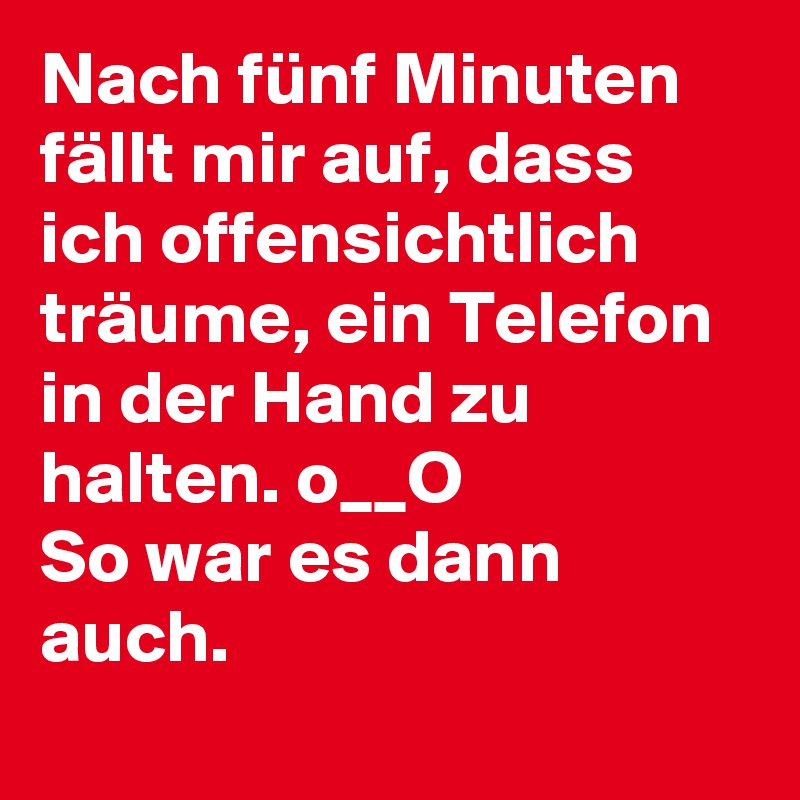 Nach fünf Minuten fällt mir auf, dass ich offensichtlich träume, ein Telefon in der Hand zu halten. o__O
So war es dann auch.