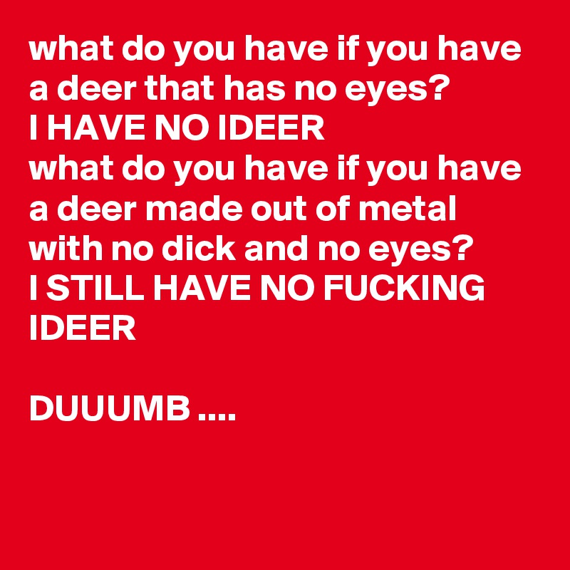 what do you have if you have a deer that has no eyes?
I HAVE NO IDEER
what do you have if you have a deer made out of metal with no dick and no eyes?
I STILL HAVE NO FUCKING IDEER 

DUUUMB ....
