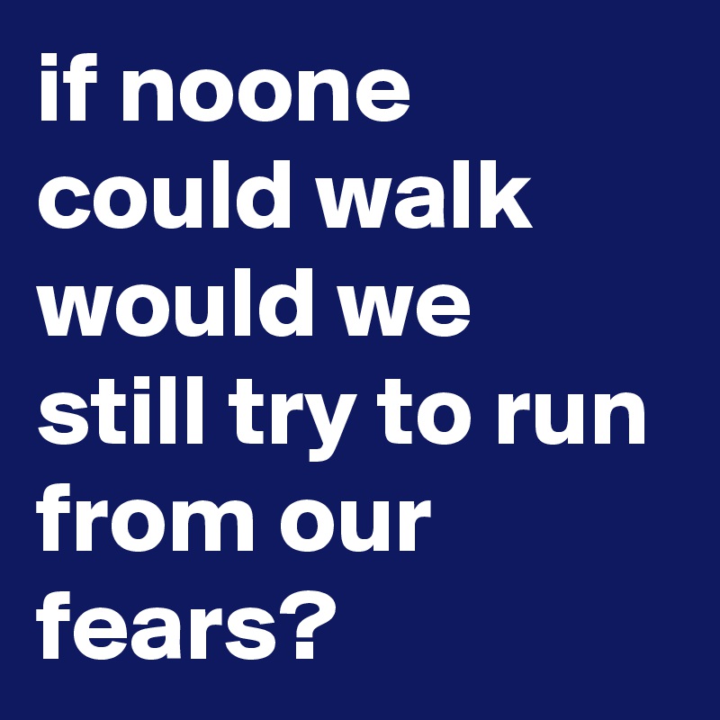 if noone could walk would we still try to run from our fears?