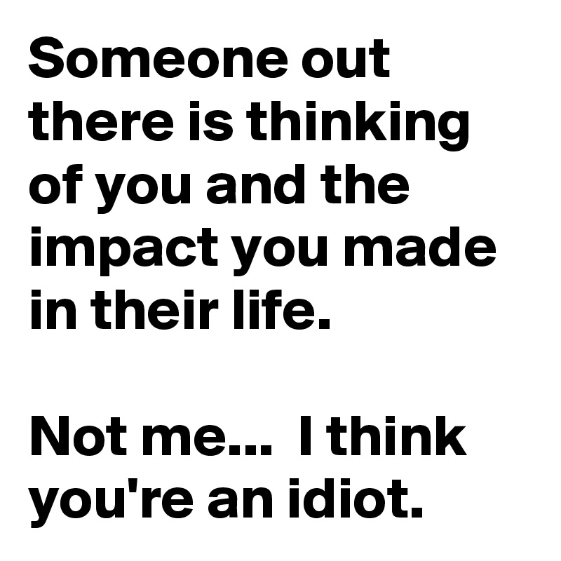 Someone out there is thinking of you and the impact you made in their life.

Not me...  I think you're an idiot.