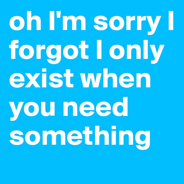 oh I'm sorry I forgot I only exist when you need something 