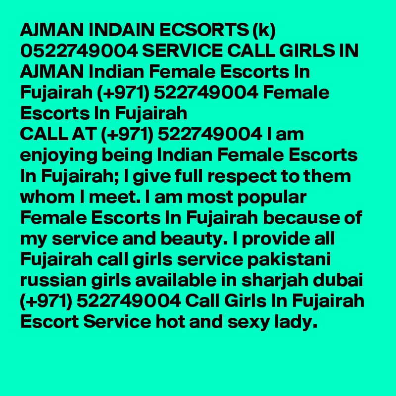 AJMAN INDAIN ECSORTS (k) 0522749004 SERVICE CALL GIRLS IN AJMAN Indian Female Escorts In Fujairah (+971) 522749004 Female Escorts In Fujairah
CALL AT (+971) 522749004 I am enjoying being Indian Female Escorts In Fujairah; I give full respect to them whom I meet. I am most popular Female Escorts In Fujairah because of my service and beauty. I provide all Fujairah call girls service pakistani russian girls available in sharjah dubai (+971) 522749004 Call Girls In Fujairah Escort Service hot and sexy lady.
