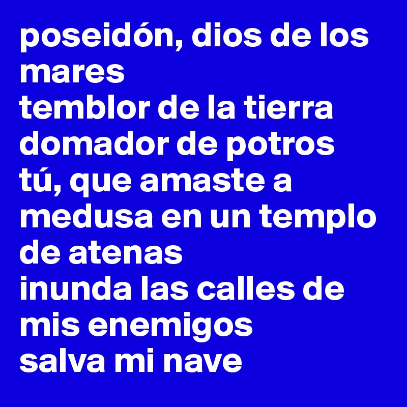 poseidón, dios de los mares
temblor de la tierra
domador de potros
tú, que amaste a medusa en un templo de atenas
inunda las calles de mis enemigos
salva mi nave