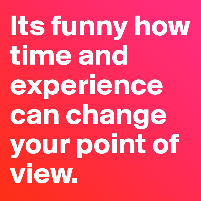 Its funny how time and experience can change your point of view. 
