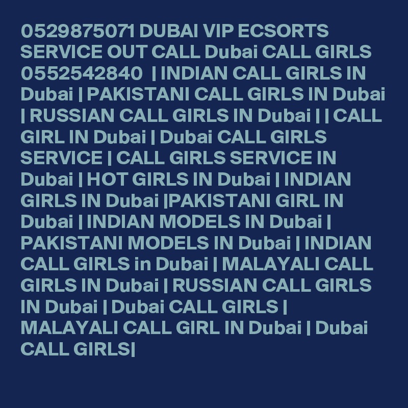 0529875071 DUBAI VIP ECSORTS SERVICE OUT CALL Dubai CALL GIRLS 0552542840  | INDIAN CALL GIRLS IN Dubai | PAKISTANI CALL GIRLS IN Dubai | RUSSIAN CALL GIRLS IN Dubai | | CALL GIRL IN Dubai | Dubai CALL GIRLS SERVICE | CALL GIRLS SERVICE IN Dubai | HOT GIRLS IN Dubai | INDIAN GIRLS IN Dubai |PAKISTANI GIRL IN Dubai | INDIAN MODELS IN Dubai | PAKISTANI MODELS IN Dubai | INDIAN CALL GIRLS in Dubai | MALAYALI CALL GIRLS IN Dubai | RUSSIAN CALL GIRLS IN Dubai | Dubai CALL GIRLS | MALAYALI CALL GIRL IN Dubai | Dubai CALL GIRLS|