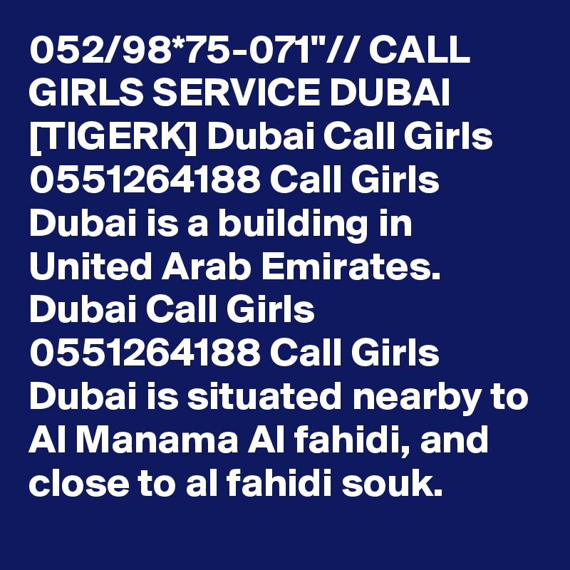 052/98*75-071"// CALL GIRLS SERVICE DUBAI [TIGERK] Dubai Call Girls 0551264188 Call Girls Dubai is a building in United Arab Emirates. Dubai Call Girls 0551264188 Call Girls Dubai is situated nearby to Al Manama Al fahidi, and close to al fahidi souk.