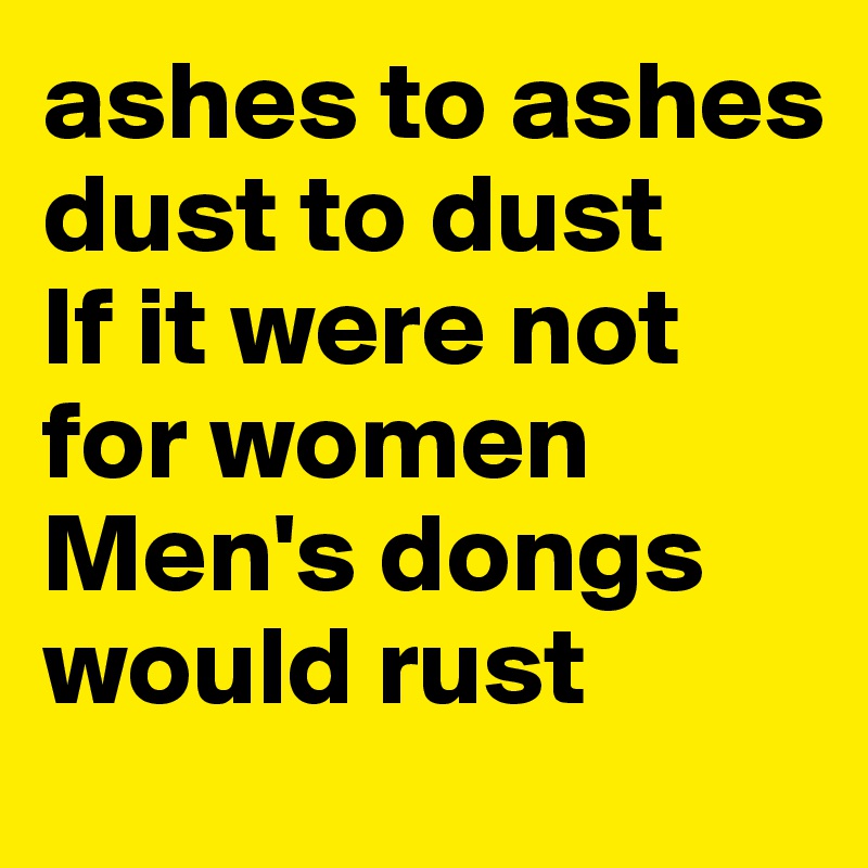 ashes to ashes
dust to dust
If it were not for women
Men's dongs would rust