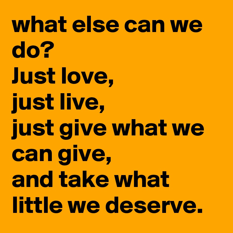 what else can we do? 
Just love,
just live, 
just give what we can give,
and take what little we deserve.