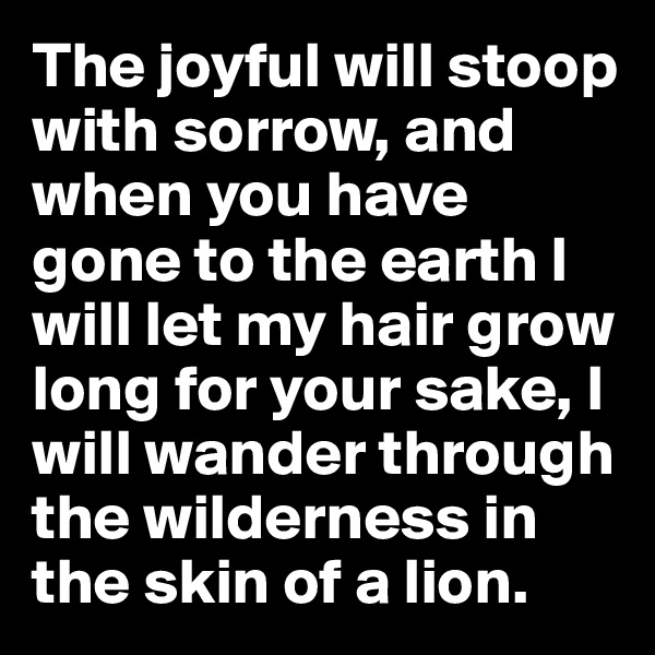 The joyful will stoop with sorrow, and when you have gone to the earth I will let my hair grow long for your sake, I will wander through the wilderness in the skin of a lion.