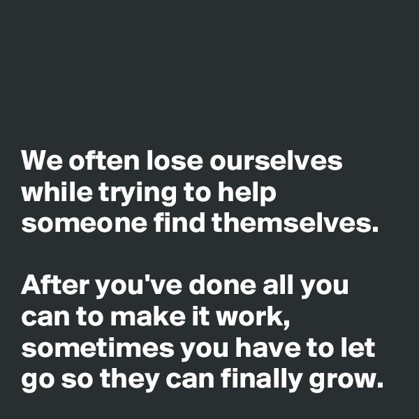 



We often lose ourselves while trying to help someone find themselves. 

After you've done all you can to make it work, sometimes you have to let go so they can finally grow. 