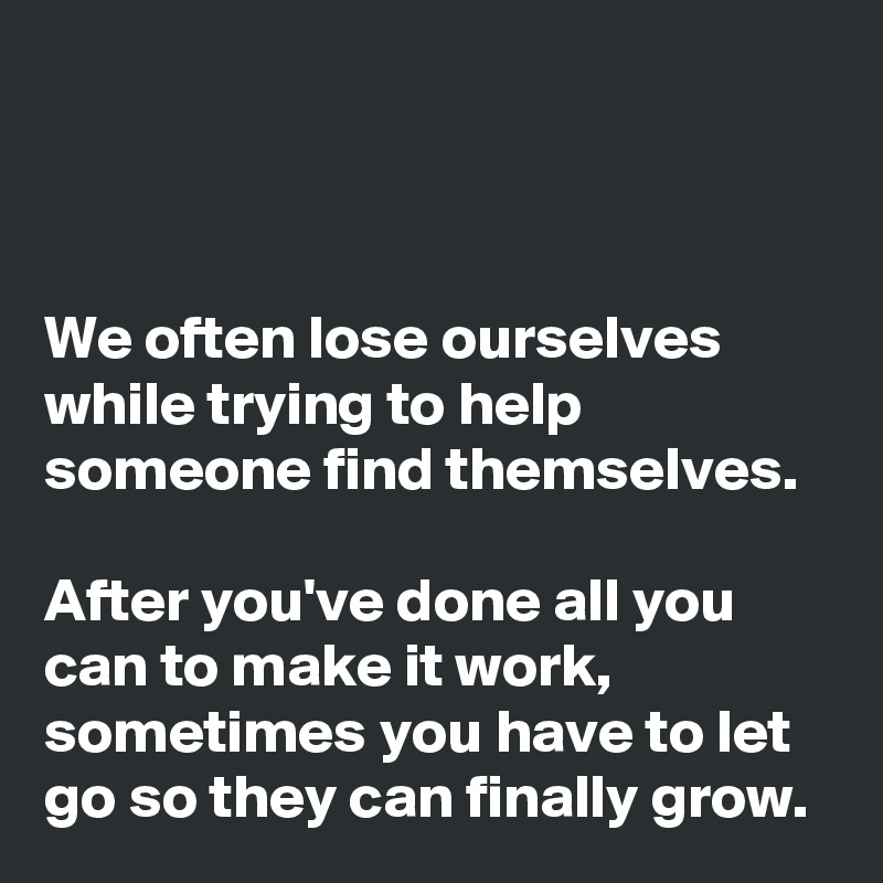 



We often lose ourselves while trying to help someone find themselves. 

After you've done all you can to make it work, sometimes you have to let go so they can finally grow. 
