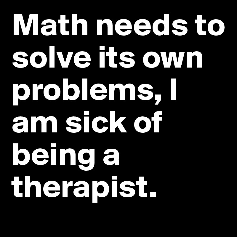 Math needs to solve its own problems, I am sick of being a therapist.