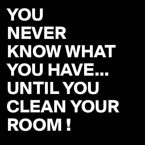 YOU
NEVER
KNOW WHAT 
YOU HAVE...
UNTIL YOU CLEAN YOUR ROOM !