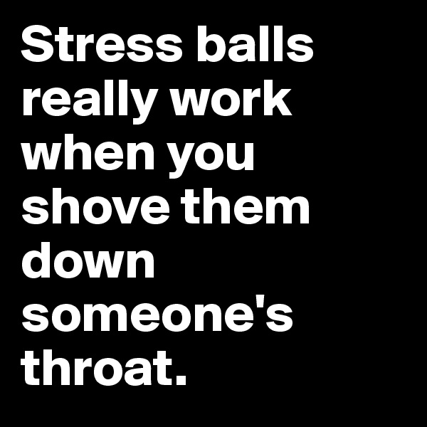 Stress balls really work when you shove them down someone's throat. 