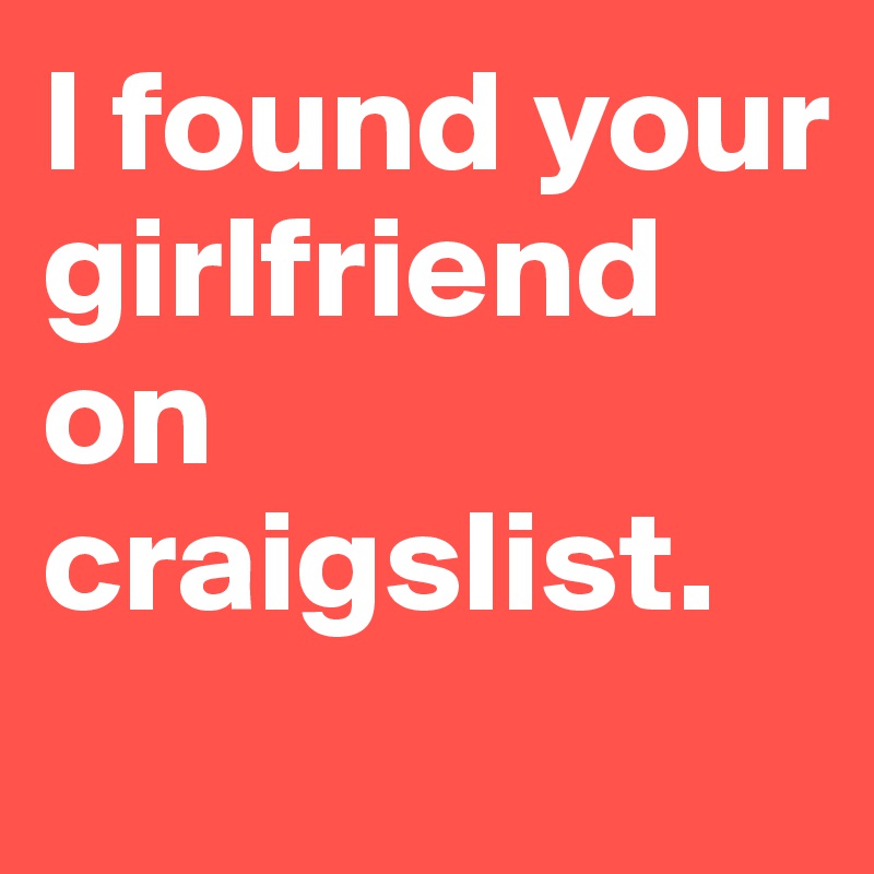 I found your girlfriend on craigslist.
