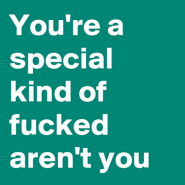 You're a special kind of fucked aren't you