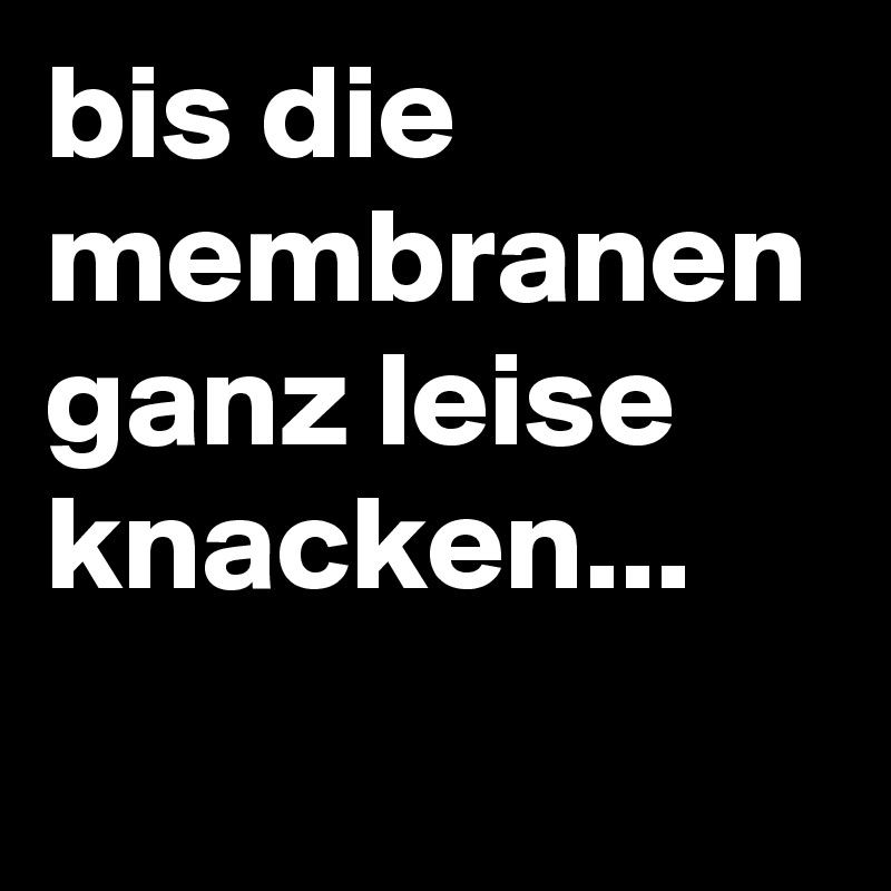 bis die membranen ganz leise knacken...