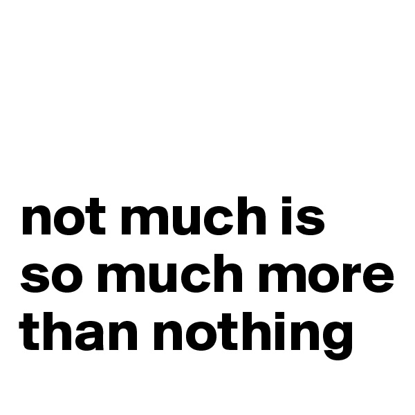 


not much is so much more than nothing