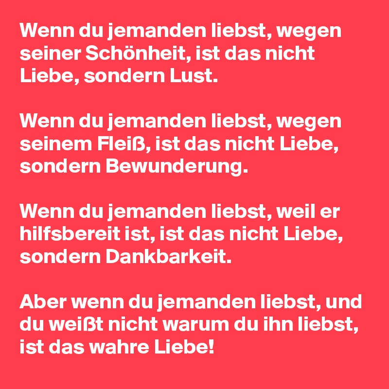 Wenn du jemanden liebst, wegen seiner Schönheit, ist das nicht Liebe, sondern Lust.

Wenn du jemanden liebst, wegen seinem Fleiß, ist das nicht Liebe, sondern Bewunderung.

Wenn du jemanden liebst, weil er hilfsbereit ist, ist das nicht Liebe, sondern Dankbarkeit.

Aber wenn du jemanden liebst, und du weißt nicht warum du ihn liebst, ist das wahre Liebe!