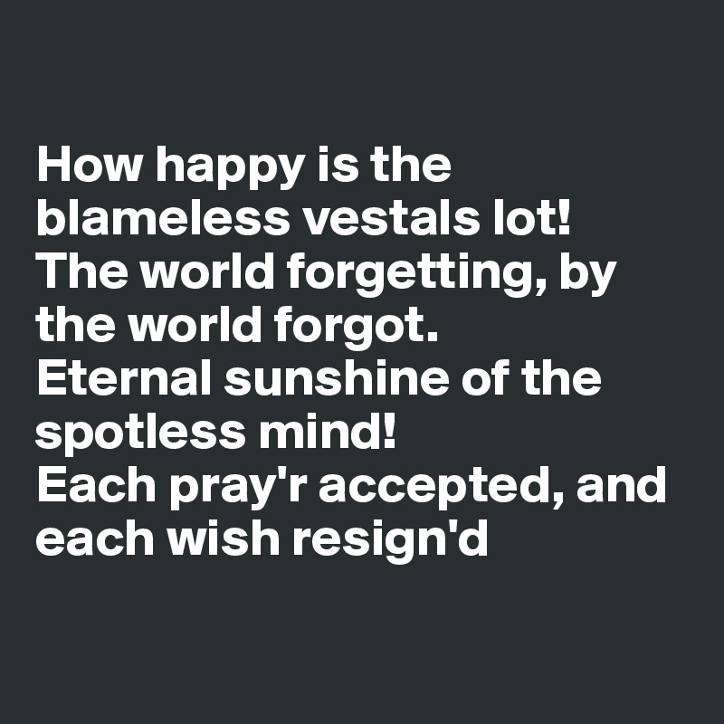 

How happy is the blameless vestals lot!
The world forgetting, by the world forgot.
Eternal sunshine of the spotless mind!
Each pray'r accepted, and each wish resign'd

