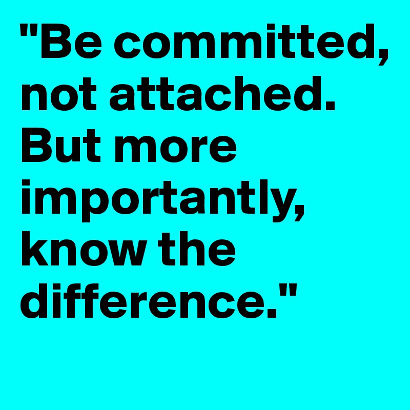 "Be committed, not attached. But more importantly, know the difference."