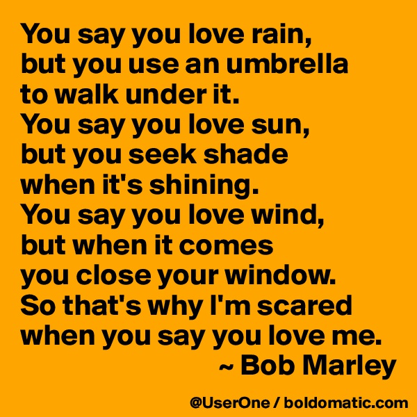 You say you love rain,
but you use an umbrella
to walk under it.
You say you love sun,
but you seek shade
when it's shining.
You say you love wind,
but when it comes
you close your window.
So that's why I'm scared when you say you love me.
                                 ~ Bob Marley