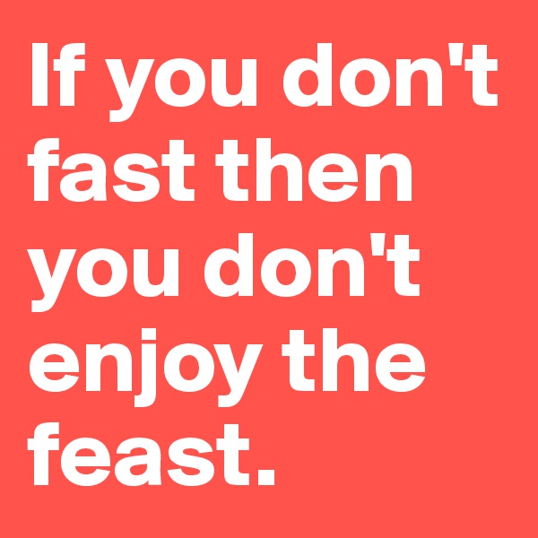 If you don't fast then you don't enjoy the feast.