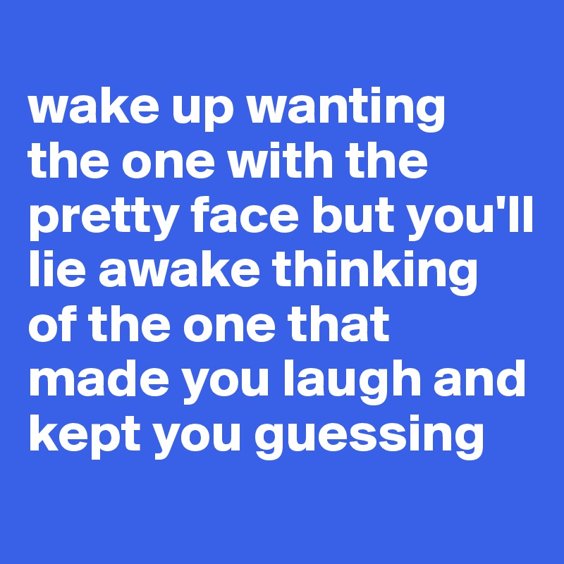 
wake up wanting the one with the pretty face but you'll lie awake thinking of the one that made you laugh and kept you guessing
