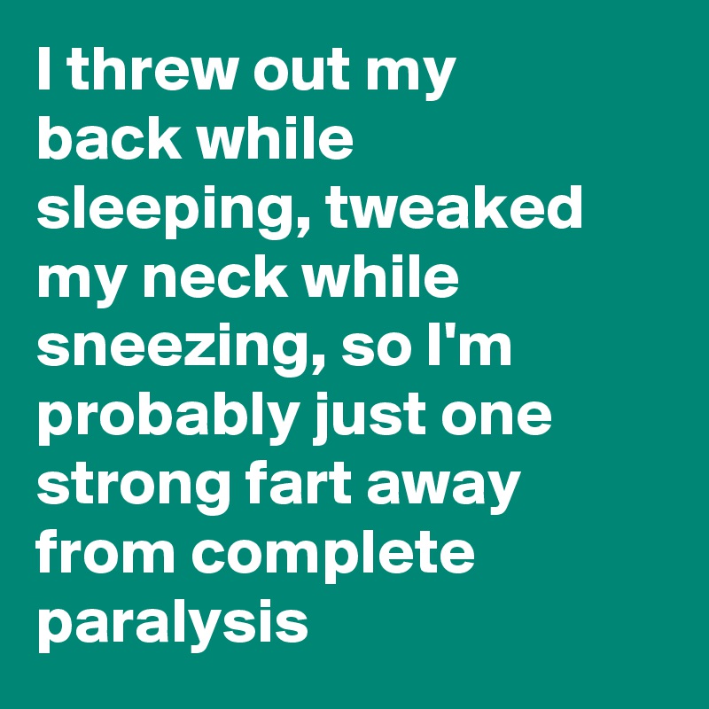 I threw out my back while sleeping, tweaked my neck while sneezing, so I'm probably just one strong fart away from complete paralysis 