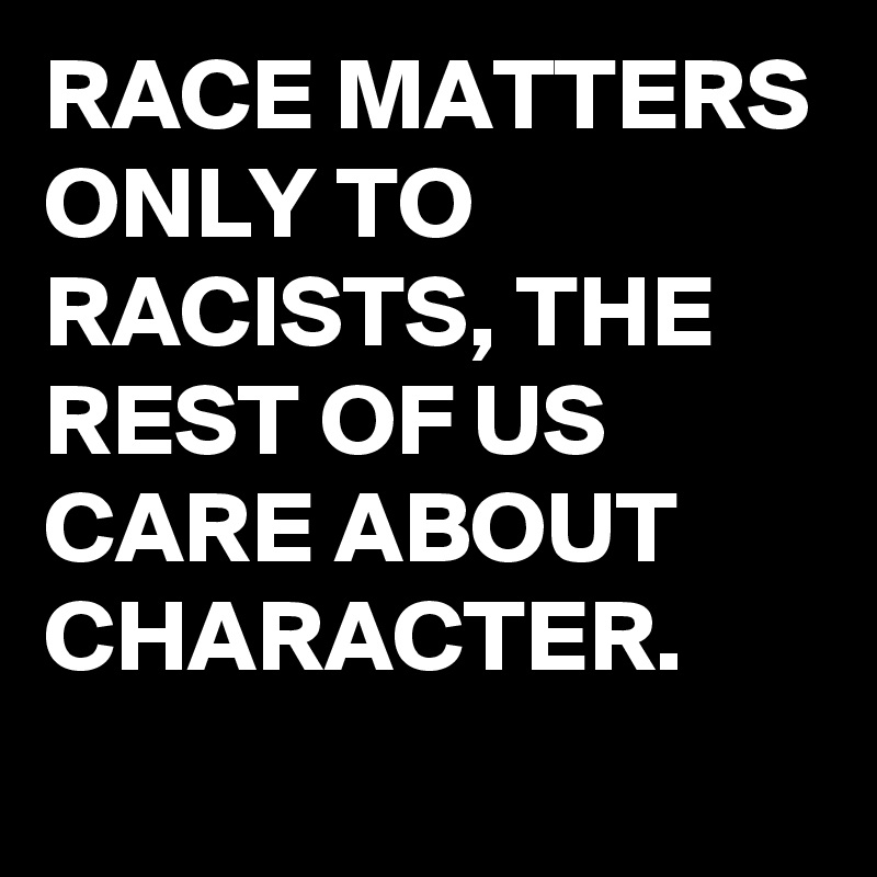 RACE MATTERS ONLY TO RACISTS, THE REST OF US CARE ABOUT CHARACTER.
