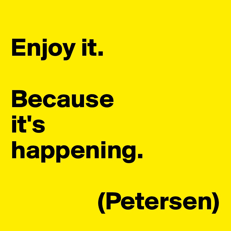 
Enjoy it.

Because
it's
happening.

                 (Petersen)