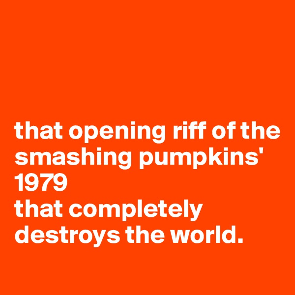 



that opening riff of the smashing pumpkins'
1979
that completely destroys the world.