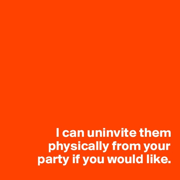 








                  I can uninvite them 
               physically from your 
           party if you would like.