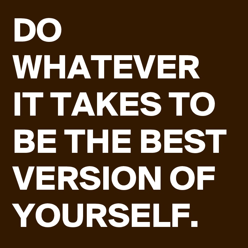 DO WHATEVER IT TAKES TO BE THE BEST VERSION OF YOURSELF. 