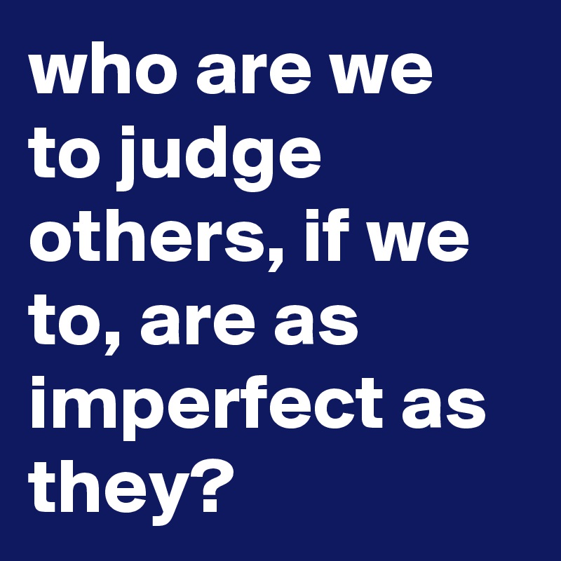 who are we to judge others, if we to, are as imperfect as they?