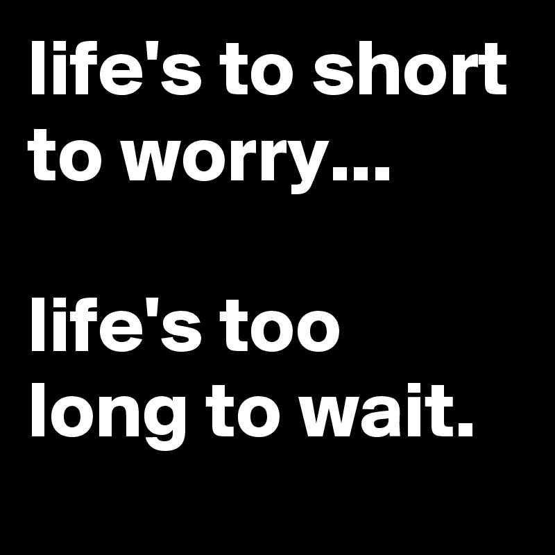 life's to short to worry...

life's too long to wait.