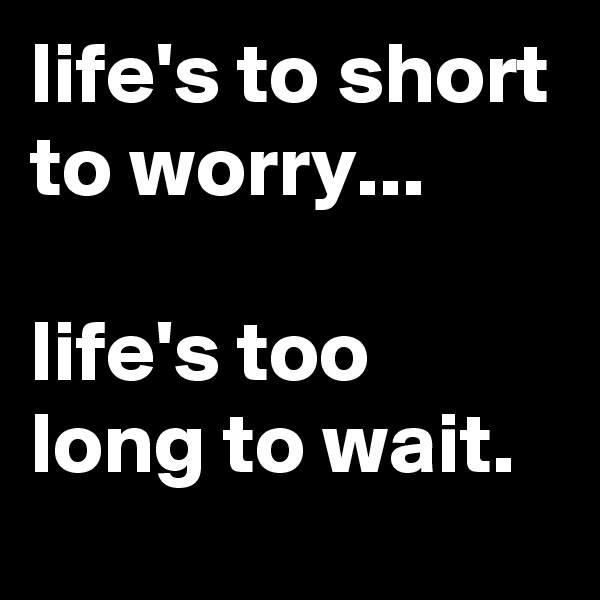 life's to short to worry...

life's too long to wait.