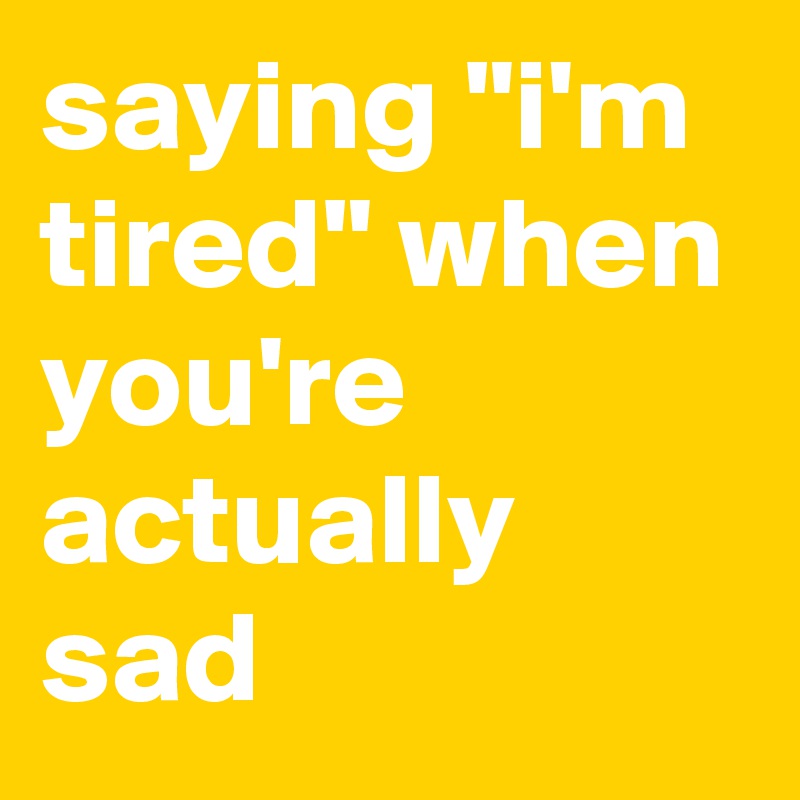 saying "i'm tired" when you're actually sad