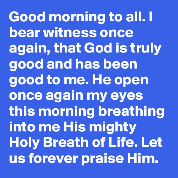 Good morning to all. I bear witness once again, that God is truly good and has been good to me. He open once again my eyes this morning breathing into me His mighty Holy Breath of Life. Let us forever praise Him.