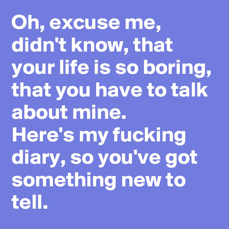 Oh, excuse me, didn't know, that your life is so boring, that you have to talk about mine.
Here's my fucking diary, so you've got something new to tell.