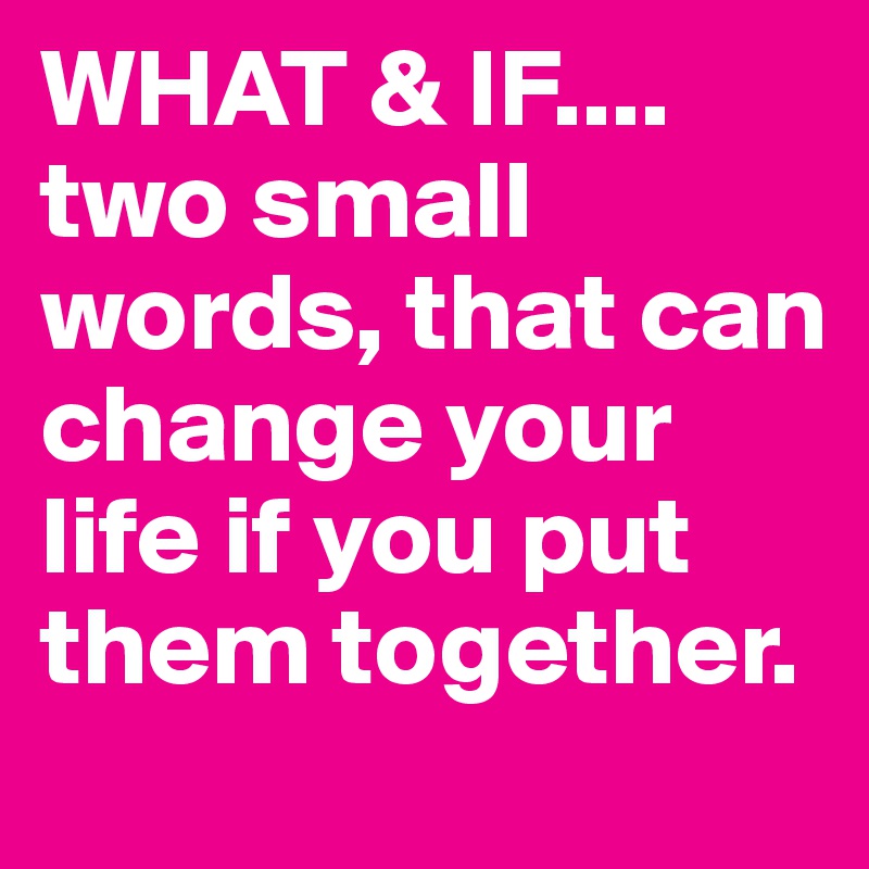 WHAT & IF....
two small words, that can change your life if you put them together.