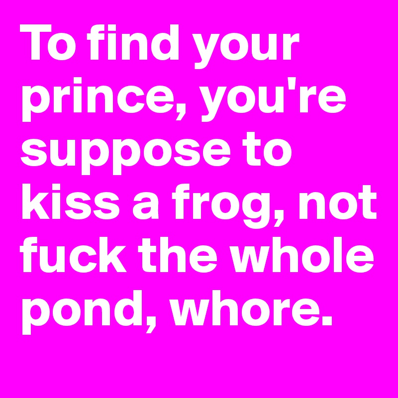 To find your prince, you're suppose to kiss a frog, not fuck the whole pond, whore.