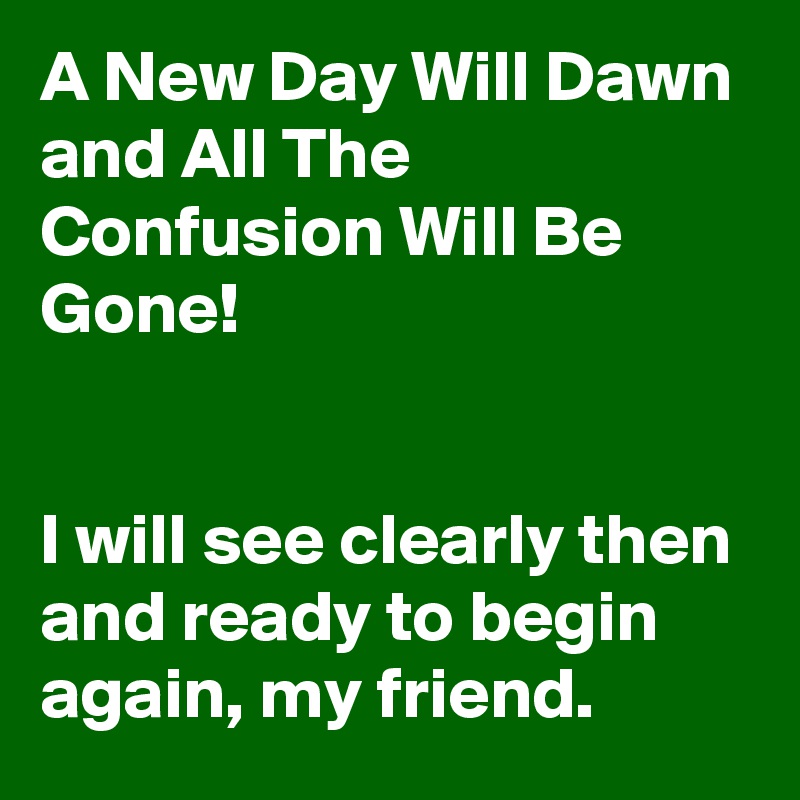 A New Day Will Dawn and All The Confusion Will Be Gone!


I will see clearly then and ready to begin again, my friend.