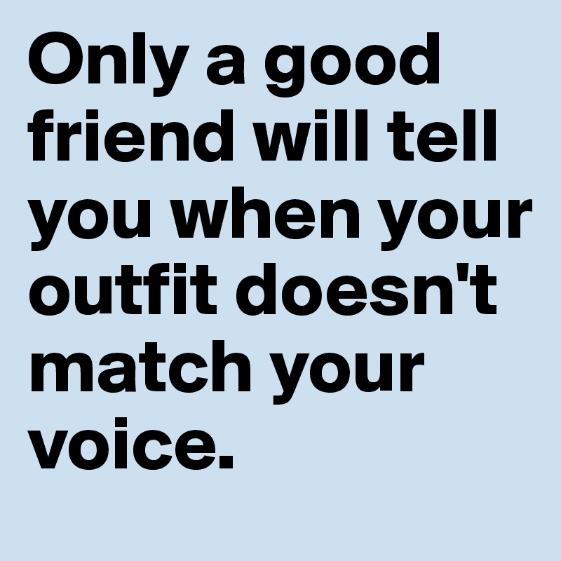 Only a good friend will tell you when your outfit doesn't match your voice.