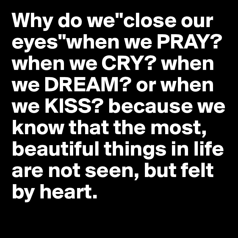 Why do we"close our eyes"when we PRAY? when we CRY? when we DREAM? or when we KISS? because we know that the most, beautiful things in life are not seen, but felt by heart.