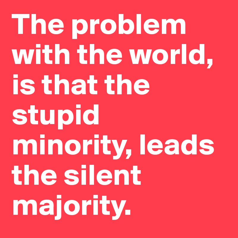 The problem with the world, is that the        stupid minority, leads the silent majority.